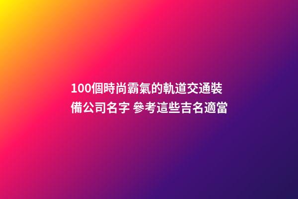 100個時尚霸氣的軌道交通裝備公司名字 參考這些吉名適當-第1張-公司起名-玄機派